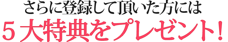 さらに登録していただいた方には5大特典をプレゼント！