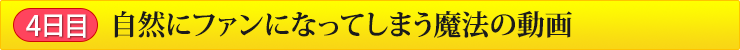 4日目 自然にファンになってしまう魔法の動画