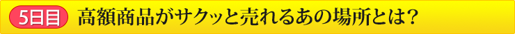 5日目 高額商品がサクッと売れるあの場所とは？